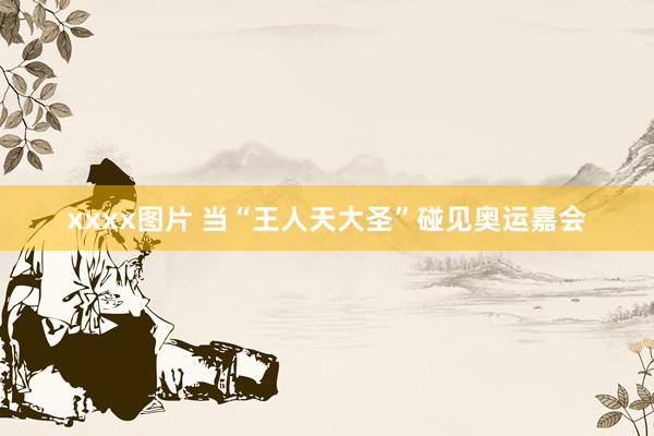 xxxx图片 当“王人天大圣”碰见奥运嘉会
