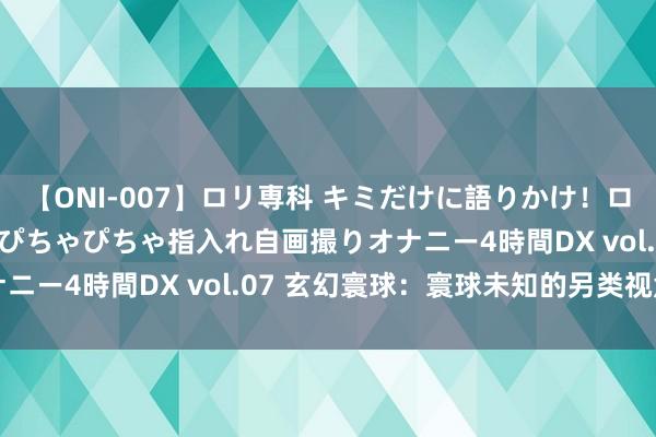 【ONI-007】ロリ専科 キミだけに語りかけ！ロリっ娘20人！オマ●コぴちゃぴちゃ指入れ自画撮りオナニー4時間DX vol.07 玄幻寰球：寰球未知的另类视角