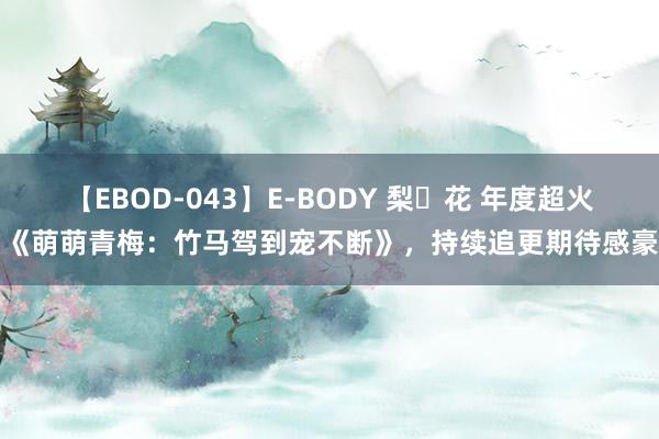 【EBOD-043】E-BODY 梨々花 年度超火的《萌萌青梅：竹马驾到宠不断》，持续追更期待感豪阔