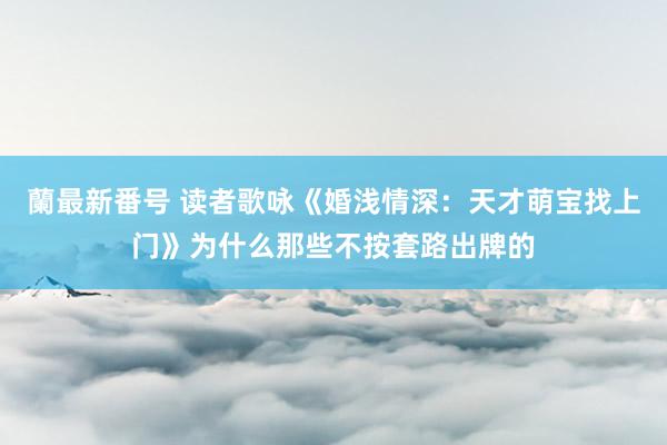 蘭最新番号 读者歌咏《婚浅情深：天才萌宝找上门》为什么那些不按套路出牌的