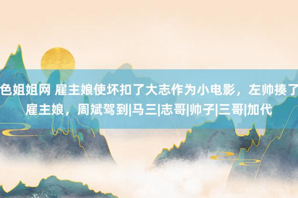 色姐姐网 雇主娘使坏扣了大志作为小电影，左帅揍了雇主娘，周斌驾到|马三|志哥|帅子|三哥|加代