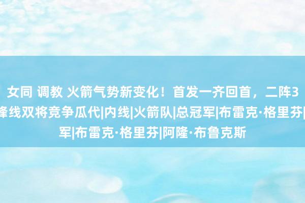 女同 调教 火箭气势新变化！首发一齐回首，二阵3东谈主上位，锋线双将竞争瓜代|内线|火箭队|总冠军|布雷克·格里芬|阿隆·布鲁克斯