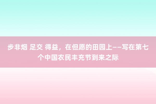 步非烟 足交 得益，在但愿的田园上——写在第七个中国农民丰充节到来之际