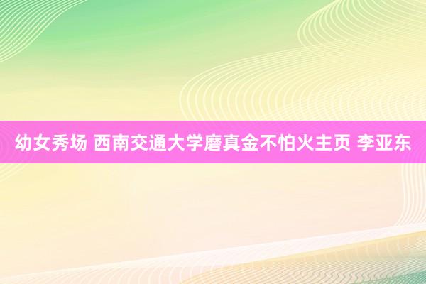 幼女秀场 西南交通大学磨真金不怕火主页 李亚东