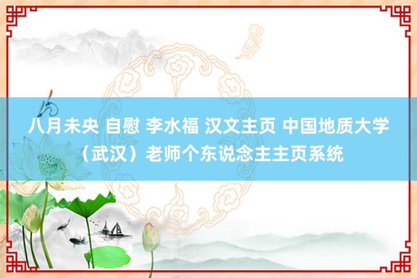 八月未央 自慰 李水福 汉文主页 中国地质大学（武汉）老师个东说念主主页系统
