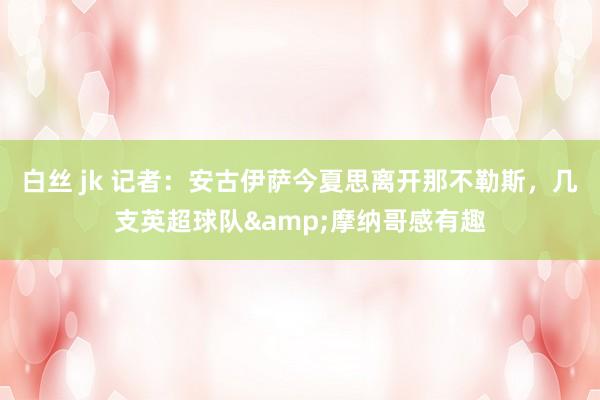 白丝 jk 记者：安古伊萨今夏思离开那不勒斯，几支英超球队&摩纳哥感有趣