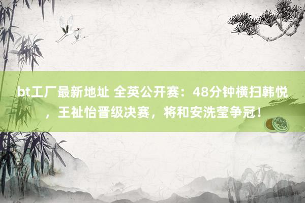 bt工厂最新地址 全英公开赛：48分钟横扫韩悦，王祉怡晋级决赛，将和安洗莹争冠！