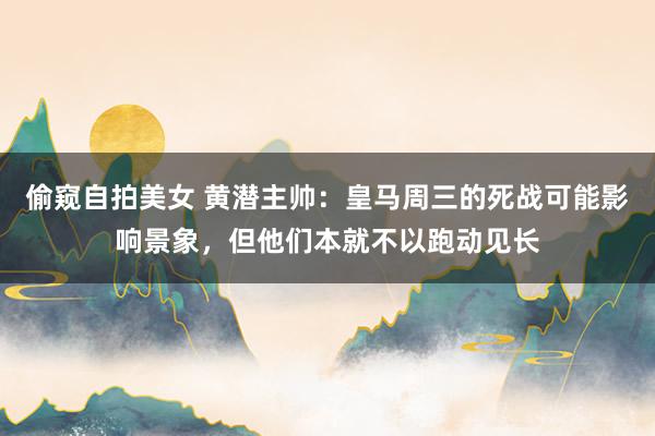 偷窥自拍美女 黄潜主帅：皇马周三的死战可能影响景象，但他们本就不以跑动见长