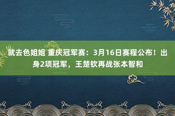 就去色姐姐 重庆冠军赛：3月16日赛程公布！出身2项冠军，王楚钦再战张本智和