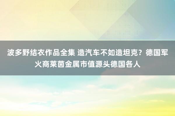 波多野结衣作品全集 造汽车不如造坦克？德国军火商莱茵金属市值源头德国各人