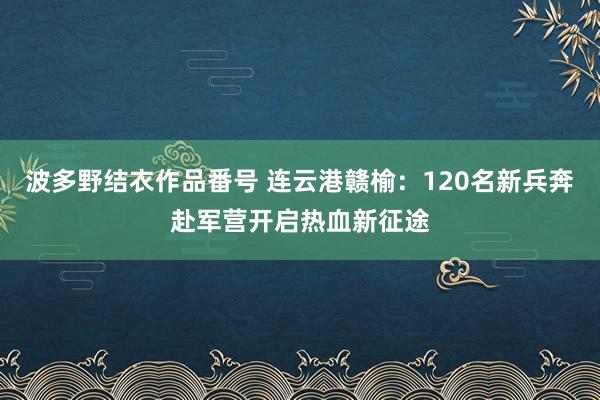 波多野结衣作品番号 连云港赣榆：120名新兵奔赴军营开启热血新征途