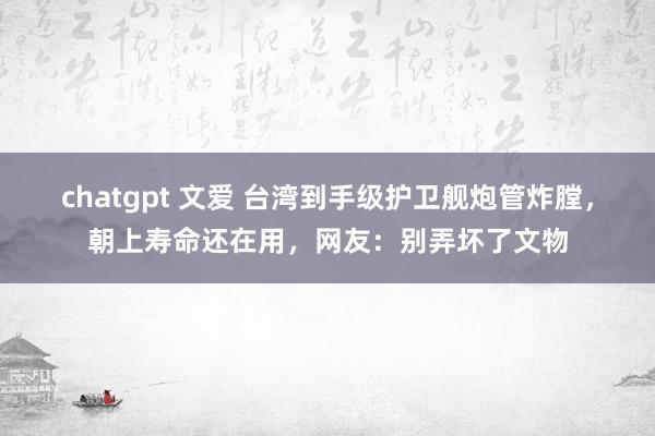 chatgpt 文爱 台湾到手级护卫舰炮管炸膛，朝上寿命还在用，网友：别弄坏了文物