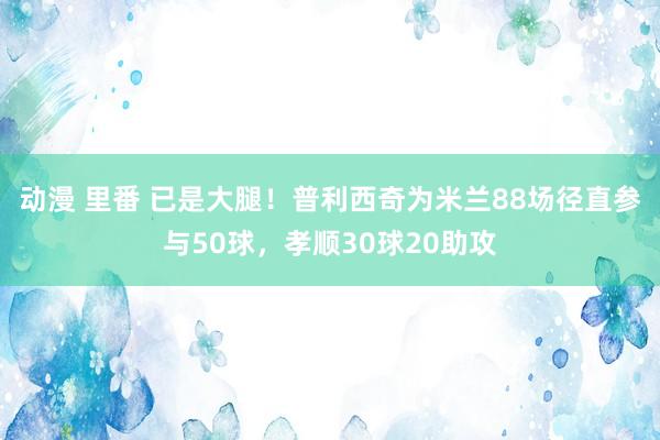 动漫 里番 已是大腿！普利西奇为米兰88场径直参与50球，孝顺30球20助攻
