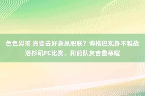 色色男孩 真要去好意思职联？博格巴现身不雅战洛杉矶FC比赛，和前队友吉鲁寒暄