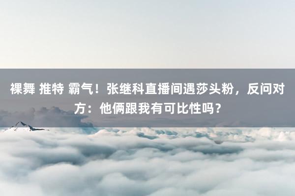 裸舞 推特 霸气！张继科直播间遇莎头粉，反问对方：他俩跟我有可比性吗？