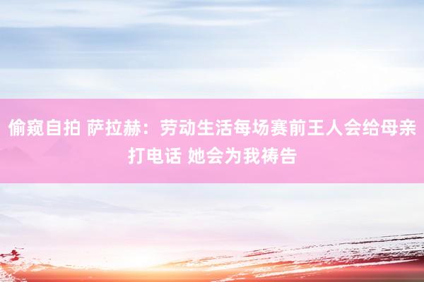 偷窥自拍 萨拉赫：劳动生活每场赛前王人会给母亲打电话 她会为我祷告