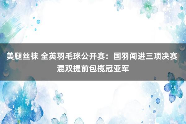 美腿丝袜 全英羽毛球公开赛：国羽闯进三项决赛 混双提前包揽冠亚军