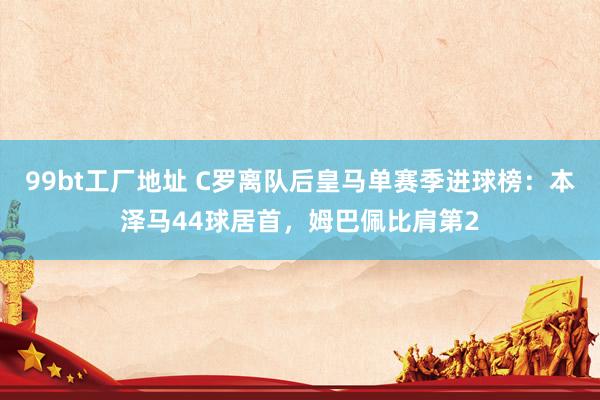 99bt工厂地址 C罗离队后皇马单赛季进球榜：本泽马44球居首，姆巴佩比肩第2