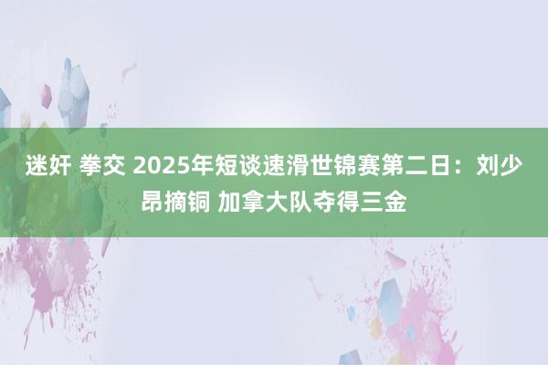 迷奸 拳交 2025年短谈速滑世锦赛第二日：刘少昂摘铜 加拿大队夺得三金