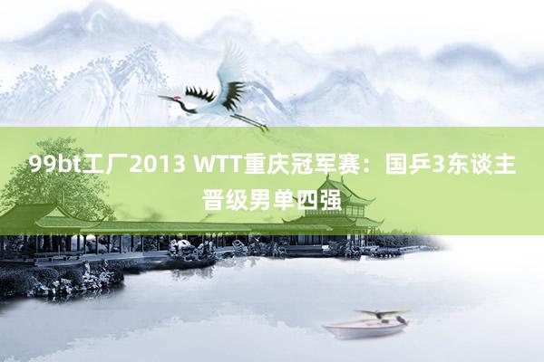 99bt工厂2013 WTT重庆冠军赛：国乒3东谈主晋级男单四强