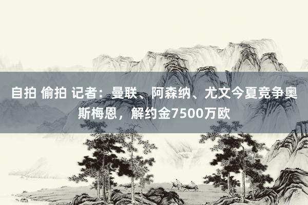 自拍 偷拍 记者：曼联、阿森纳、尤文今夏竞争奥斯梅恩，解约金7500万欧