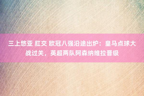 三上悠亚 肛交 欧冠八强沿途出炉：皇马点球大战过关，英超两队阿森纳维拉晋级