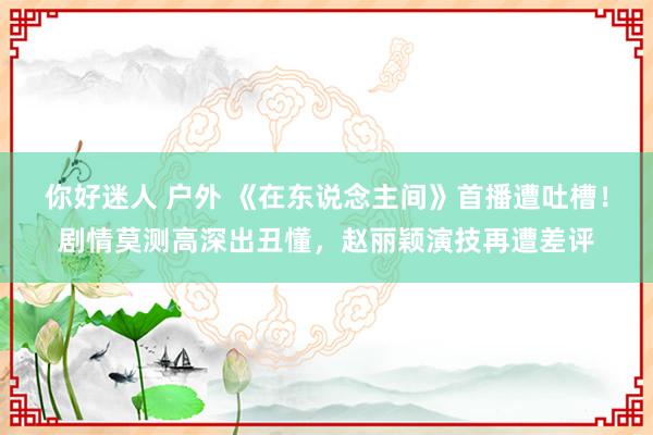 你好迷人 户外 《在东说念主间》首播遭吐槽！剧情莫测高深出丑懂，赵丽颖演技再遭差评