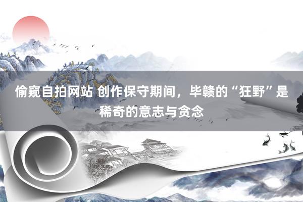 偷窥自拍网站 创作保守期间，毕赣的“狂野”是稀奇的意志与贪念