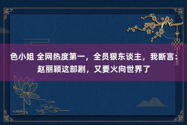 色小姐 全网热度第一，全员狠东谈主，我断言：赵丽颖这部剧，又要火向世界了