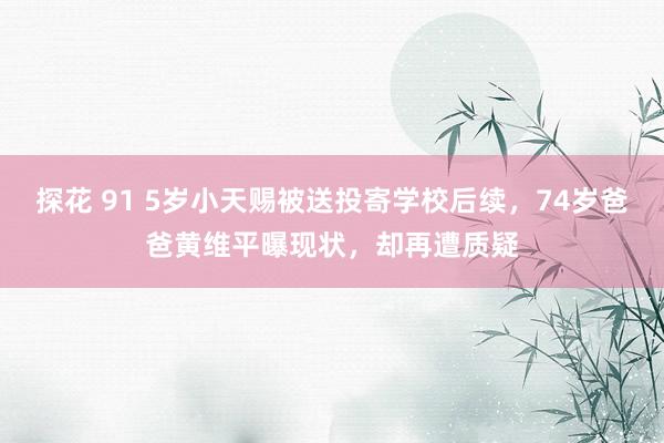 探花 91 5岁小天赐被送投寄学校后续，74岁爸爸黄维平曝现状，却再遭质疑