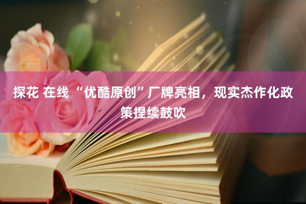 探花 在线 “优酷原创”厂牌亮相，现实杰作化政策捏续鼓吹