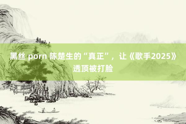 黑丝 porn 陈楚生的“真正”，让《歌手2025》透顶被打脸