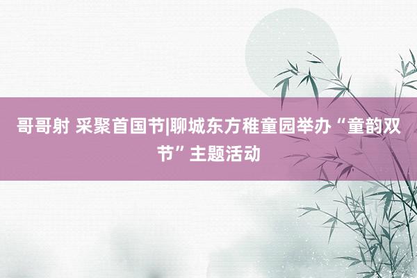 哥哥射 采聚首国节|聊城东方稚童园举办“童韵双节”主题活动