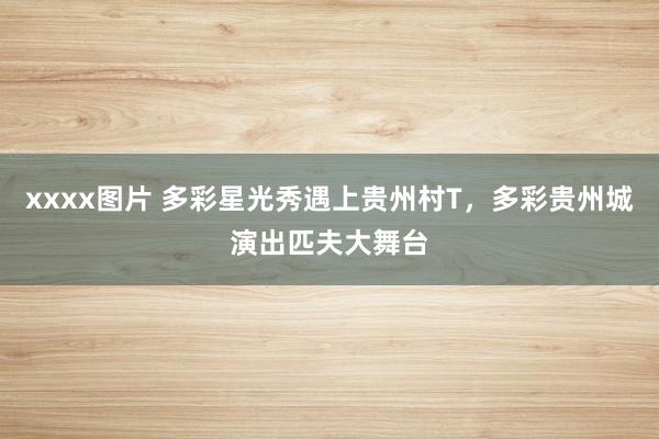 xxxx图片 多彩星光秀遇上贵州村T，多彩贵州城演出匹夫大舞台