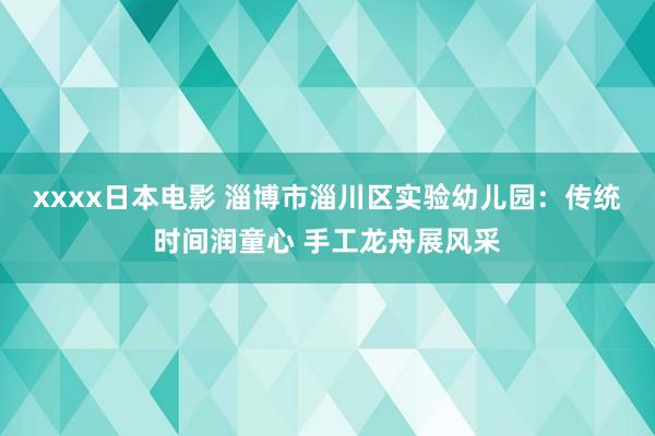 xxxx日本电影 淄博市淄川区实验幼儿园：传统时间润童心 手工龙舟展风采