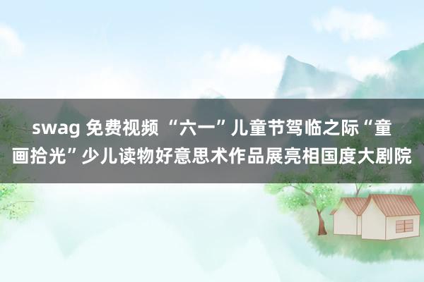 swag 免费视频 “六一”儿童节驾临之际“童画拾光”少儿读物好意思术作品展亮相国度大剧院