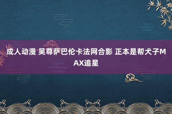 成人动漫 吴尊萨巴伦卡法网合影 正本是帮犬子MAX追星