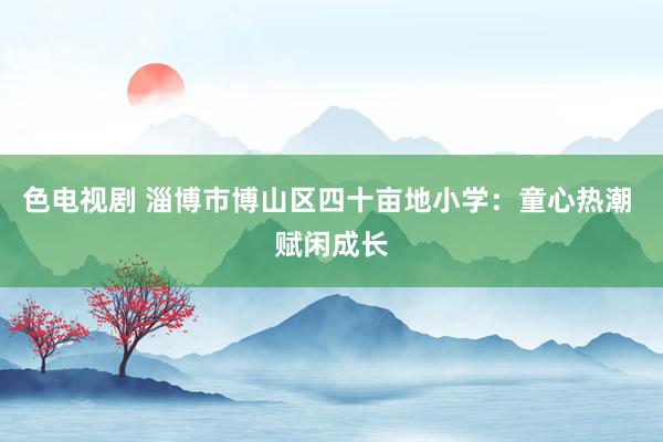 色电视剧 淄博市博山区四十亩地小学：童心热潮 赋闲成长