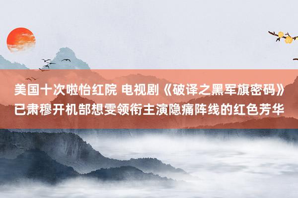美国十次啦怡红院 电视剧《破译之黑军旗密码》已肃穆开机郜想雯领衔主演隐痛阵线的红色芳华