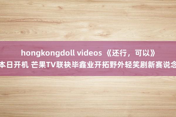 hongkongdoll videos 《还行，可以》本日开机 芒果TV联袂毕鑫业开拓野外轻笑剧新赛说念