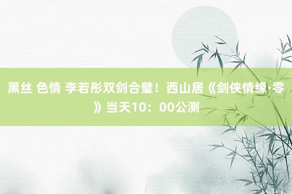 黑丝 色情 李若彤双剑合璧！西山居《剑侠情缘·零》当天10：00公测