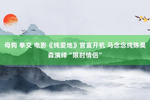 母狗 拳交 电影《纯爱地》官宣开机 马念念纯陈昊森演绎“限时情侣”
