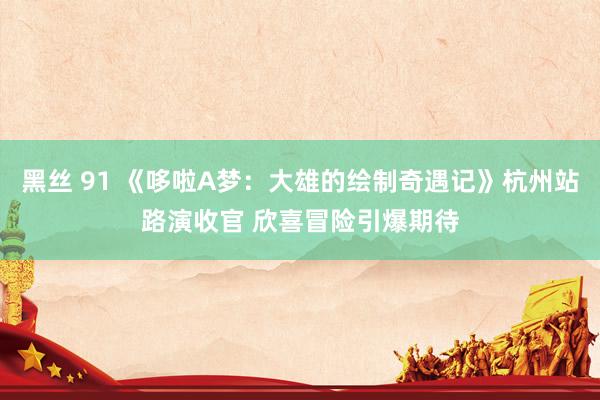 黑丝 91 《哆啦A梦：大雄的绘制奇遇记》杭州站路演收官 欣喜冒险引爆期待