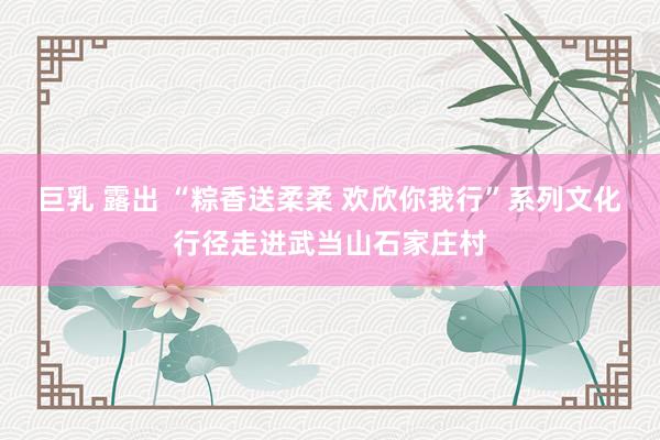 巨乳 露出 “粽香送柔柔 欢欣你我行”系列文化行径走进武当山石家庄村