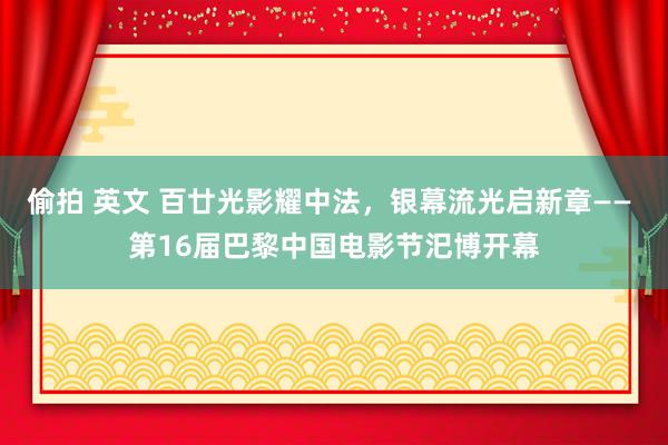 偷拍 英文 百廿光影耀中法，银幕流光启新章—— 第16届巴黎中国电影节汜博开幕