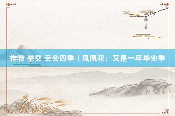 推特 拳交 幸会四季丨凤凰花：又是一年毕业季