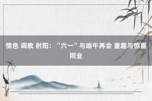 情色 调教 射阳：“六一”与端午再会 童趣与惊喜同业