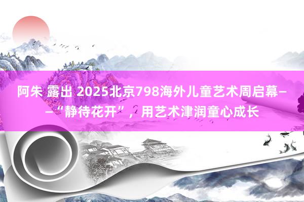 阿朱 露出 2025北京798海外儿童艺术周启幕——“静待花开”，用艺术津润童心成长