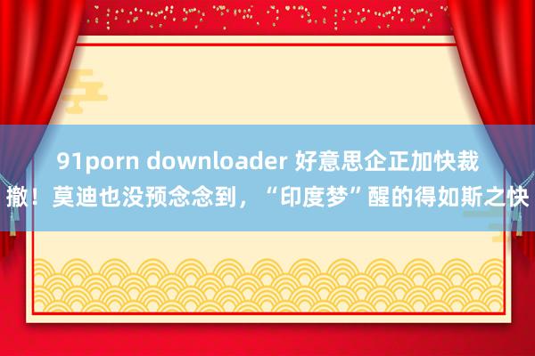 91porn downloader 好意思企正加快裁撤！莫迪也没预念念到，“印度梦”醒的得如斯之快