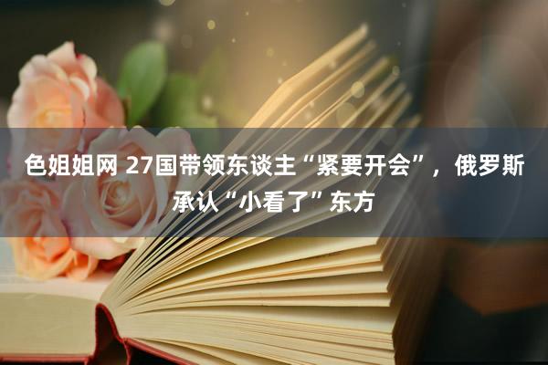 色姐姐网 27国带领东谈主“紧要开会”，俄罗斯承认“小看了”东方